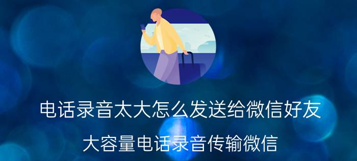 电话录音太大怎么发送给微信好友 大容量电话录音传输微信